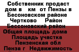 Собственник продаст дом в 20км. от Пензы в Бесоновском районе. Чертково  › Район ­ Бессоновский район › Общая площадь дома ­ 60 › Площадь участка ­ 35 - Пензенская обл., Пенза г. Недвижимость » Дома, коттеджи, дачи продажа   . Пензенская обл.,Пенза г.